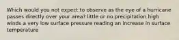 Which would you not expect to observe as the eye of a hurricane passes directly over your area? little or no precipitation high winds a very low surface pressure reading an increase in surface temperature