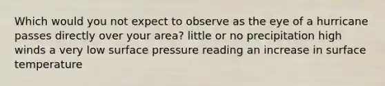 Which would you not expect to observe as the eye of a hurricane passes directly over your area? little or no precipitation high winds a very low surface pressure reading an increase in <a href='https://www.questionai.com/knowledge/kkV3ggZUFU-surface-temperature' class='anchor-knowledge'>surface temperature</a>