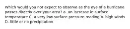 Which would you not expect to observe as the eye of a hurricane passes directly over your area? a. an increase in surface temperature C. a very low surface pressure reading b. high winds D. little or no precipitation