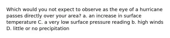 Which would you not expect to observe as the eye of a hurricane passes directly over your area? a. an increase in surface temperature C. a very low surface pressure reading b. high winds D. little or no precipitation