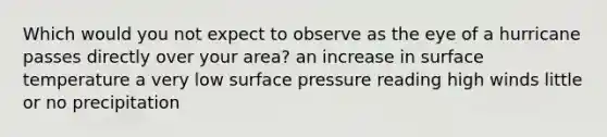 Which would you not expect to observe as the eye of a hurricane passes directly over your area? an increase in <a href='https://www.questionai.com/knowledge/kkV3ggZUFU-surface-temperature' class='anchor-knowledge'>surface temperature</a> a very low surface pressure reading high winds little or no precipitation