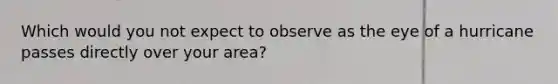 Which would you not expect to observe as the eye of a hurricane passes directly over your area?