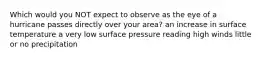 Which would you NOT expect to observe as the eye of a hurricane passes directly over your area? an increase in surface temperature a very low surface pressure reading high winds little or no precipitation