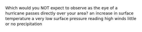 Which would you NOT expect to observe as the eye of a hurricane passes directly over your area? an increase in surface temperature a very low surface pressure reading high winds little or no precipitation