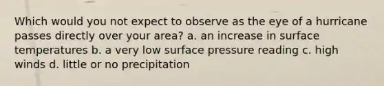 Which would you not expect to observe as the eye of a hurricane passes directly over your area? a. an increase in surface temperatures b. a very low surface pressure reading c. high winds d. little or no precipitation