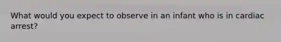 What would you expect to observe in an infant who is in cardiac arrest?