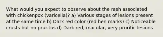 What would you expect to observe about the rash associated with chickenpox (varicella)? a) Various stages of lesions present at the same time b) Dark red color (red hen marks) c) Noticeable crusts but no pruritus d) Dark red, macular, very pruritic lesions