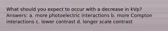 What should you expect to occur with a decrease in kVp? Answers: a. more photoelectric interactions b. more Compton interactions c. lower contrast d. longer scale contrast