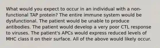 What would you expect to occur in an individual with a non-functional TAP protein? The entire immune system would be dysfunctional. The patient would be unable to produce antibodies. The patient would develop a very poor CTL response to viruses. The patient's APCs would express reduced levels of MHC class II on their surface. All of the above would likely occur.