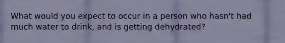 What would you expect to occur in a person who hasn't had much water to drink, and is getting dehydrated?
