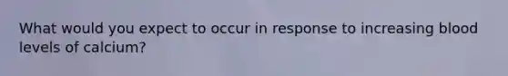 What would you expect to occur in response to increasing blood levels of calcium?