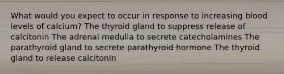 What would you expect to occur in response to increasing blood levels of calcium? The thyroid gland to suppress release of calcitonin The adrenal medulla to secrete catecholamines The parathyroid gland to secrete parathyroid hormone The thyroid gland to release calcitonin