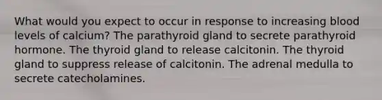 What would you expect to occur in response to increasing blood levels of calcium? The parathyroid gland to secrete parathyroid hormone. The thyroid gland to release calcitonin. The thyroid gland to suppress release of calcitonin. The adrenal medulla to secrete catecholamines.