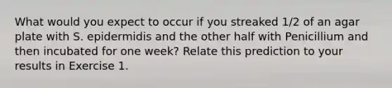 What would you expect to occur if you streaked 1/2 of an agar plate with S. epidermidis and the other half with Penicillium and then incubated for one week? Relate this prediction to your results in Exercise 1.