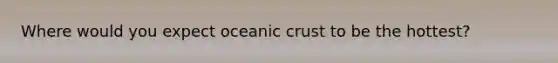 Where would you expect oceanic crust to be the hottest?