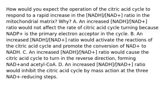 How would you expect the operation of the citric acid cycle to respond to a rapid increase in the [NADH]/[NAD+] ratio in the mitochondrial matrix? Why? A. An increased [NADH]/[NAD+] ratio would not affect the rate of citric acid cycle turning because NADP+ is the primary electron acceptor in the cycle. B. An increased [NADH]/[NAD+] ratio would activate the reactions of the citric acid cycle and promote the conversion of NAD+ to NADH. C. An increased [NADH]/[NAD+] ratio would cause the citric acid cycle to turn in the reverse direction, forming NAD+and acetyl‑CoA. D. An increased [NADH]/[NAD+] ratio would inhibit the citric acid cycle by mass action at the three NAD+‑reducing steps.