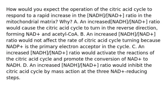 How would you expect the operation of the citric acid cycle to respond to a rapid increase in the [NADH]/[NAD+] ratio in the mitochondrial matrix? Why? A. An increased[NADH]/[NAD+] ratio would cause the citric acid cycle to turn in the reverse direction, forming NAD+ and acetyl‑CoA. B. An increased [NADH]/[NAD+] ratio would not affect the rate of citric acid cycle turning because NADP+ is the primary electron acceptor in the cycle. C. An increased [NADH]/[NAD+] ratio would activate the reactions of the citric acid cycle and promote the conversion of NAD+ to NADH. D. An increased [NADH]/[NAD+] ratio would inhibit the citric acid cycle by mass action at the three NAD+‑reducing steps.