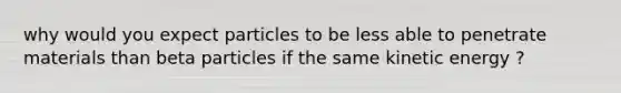 why would you expect particles to be less able to penetrate materials than beta particles if the same kinetic energy ?