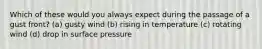 Which of these would you always expect during the passage of a gust front? (a) gusty wind (b) rising in temperature (c) rotating wind (d) drop in surface pressure