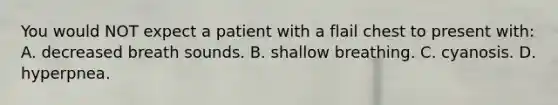 You would NOT expect a patient with a flail chest to present with: A. decreased breath sounds. B. shallow breathing. C. cyanosis. D. hyperpnea.