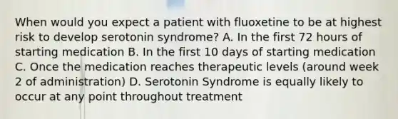 When would you expect a patient with fluoxetine to be at highest risk to develop serotonin syndrome? A. In the first 72 hours of starting medication B. In the first 10 days of starting medication C. Once the medication reaches therapeutic levels (around week 2 of administration) D. Serotonin Syndrome is equally likely to occur at any point throughout treatment