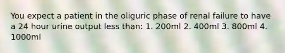 You expect a patient in the oliguric phase of renal failure to have a 24 hour urine output less than: 1. 200ml 2. 400ml 3. 800ml 4. 1000ml