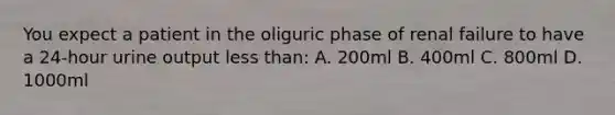 You expect a patient in the oliguric phase of renal failure to have a 24-hour urine output less than: A. 200ml B. 400ml C. 800ml D. 1000ml