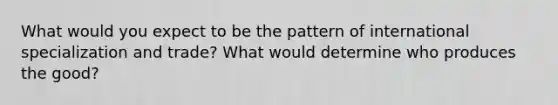 What would you expect to be the pattern of international specialization and​ trade? What would determine who produces the​ good?