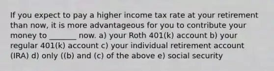 If you expect to pay a higher income tax rate at your retirement than now, it is more advantageous for you to contribute your money to _______ now. a) your Roth 401(k) account b) your regular 401(k) account c) your individual retirement account (IRA) d) only ((b) and (c) of the above e) social security