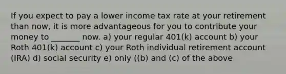 If you expect to pay a lower income tax rate at your retirement than now, it is more advantageous for you to contribute your money to _______ now. a) your regular 401(k) account b) your Roth 401(k) account c) your Roth individual retirement account (IRA) d) social security e) only ((b) and (c) of the above