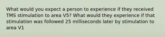 What would you expect a person to experience if they received TMS stimulation to area V5? What would they experience if that stimulation was followed 25 milliseconds later by stimulation to area V1