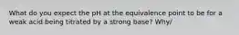 What do you expect the pH at the equivalence point to be for a weak acid being titrated by a strong base? Why/