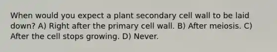 When would you expect a plant secondary cell wall to be laid down? A) Right after the primary cell wall. B) After meiosis. C) After the cell stops growing. D) Never.