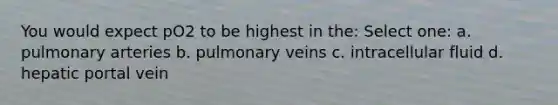 You would expect pO2 to be highest in the: Select one: a. pulmonary arteries b. pulmonary veins c. intracellular fluid d. hepatic portal vein