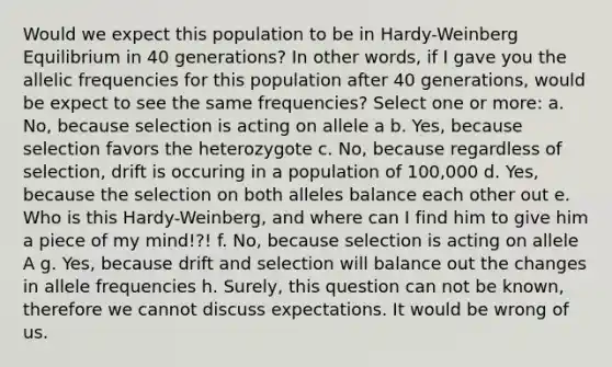 Would we expect this population to be in Hardy-Weinberg Equilibrium in 40 generations? In other words, if I gave you the allelic frequencies for this population after 40 generations, would be expect to see the same frequencies? Select one or more: a. No, because selection is acting on allele a b. Yes, because selection favors the heterozygote c. No, because regardless of selection, drift is occuring in a population of 100,000 d. Yes, because the selection on both alleles balance each other out e. Who is this Hardy-Weinberg, and where can I find him to give him a piece of my mind!?! f. No, because selection is acting on allele A g. Yes, because drift and selection will balance out the changes in allele frequencies h. Surely, this question can not be known, therefore we cannot discuss expectations. It would be wrong of us.