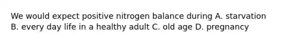 We would expect positive nitrogen balance during A. starvation B. every day life in a healthy adult C. old age D. pregnancy