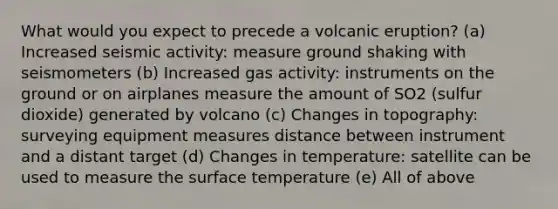 What would you expect to precede a volcanic eruption? (a) Increased seismic activity: measure ground shaking with seismometers (b) Increased gas activity: instruments on the ground or on airplanes measure the amount of SO2 (sulfur dioxide) generated by volcano (c) Changes in topography: surveying equipment measures distance between instrument and a distant target (d) Changes in temperature: satellite can be used to measure the surface temperature (e) All of above