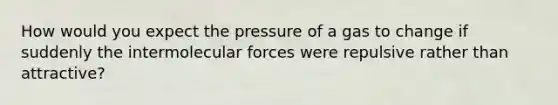 How would you expect the pressure of a gas to change if suddenly the intermolecular forces were repulsive rather than attractive?