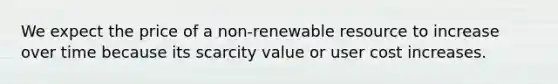 We expect the price of a non-renewable resource to increase over time because its scarcity value or user cost increases.