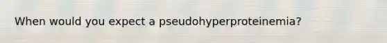 When would you expect a pseudohyperproteinemia?