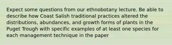 Expect some questions from our ethnobotany lecture. Be able to describe how Coast Salish traditional practices altered the distributions, abundances, and growth forms of plants in the Puget Trough with specific examples of at least one species for each management technique in the paper