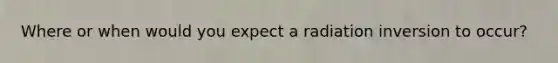 Where or when would you expect a radiation inversion to occur?