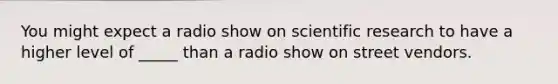 You might expect a radio show on scientific research to have a higher level of _____ than a radio show on street vendors.