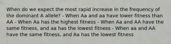 When do we expect the most rapid increase in the frequency of the dominant A allele? - When Aa and aa have lower fitness than AA - When Aa has the highest fitness - When Aa and AA have the same fitness, and aa has the lowest fitness - When aa and AA have the same fitness, and Aa has the lowest fitness