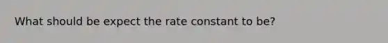 What should be expect the rate constant to be?