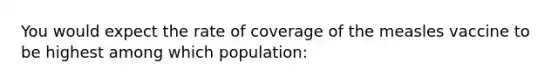 You would expect the rate of coverage of the measles vaccine to be highest among which population: