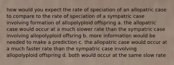 how would you expect the rate of speciation of an allopatric case to compare to the rate of speciation of a sympatric case involving formation of allopolyploid offspring a. the allopatric case would occur at a much slower rate than the sympatric case involving allopolyploid offsring b. more information would be needed to make a prediction c. the allopatric case would occur at a much faster rate than the sympatric case involving allopolyploid offspring d. both would occur at the same slow rate