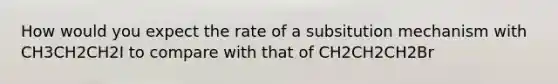 How would you expect the rate of a subsitution mechanism with CH3CH2CH2I to compare with that of CH2CH2CH2Br