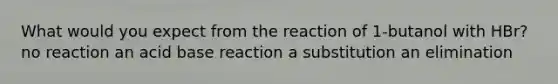 What would you expect from the reaction of 1-butanol with HBr? no reaction an acid base reaction a substitution an elimination