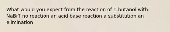 What would you expect from the reaction of 1-butanol with NaBr? no reaction an acid base reaction a substitution an elimination